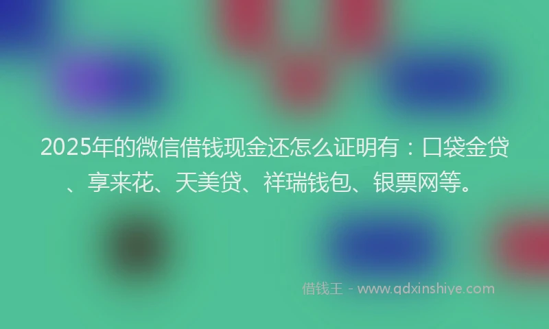 2025年的微信借钱现金还怎么证明有：口袋金贷、享来花、天美贷、祥瑞钱包、银票网等。