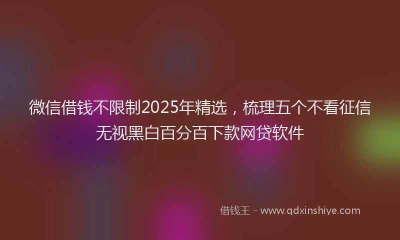 微信借钱不限制2025年精选，梳理五个不看征信无视黑白百分百下款网贷软件