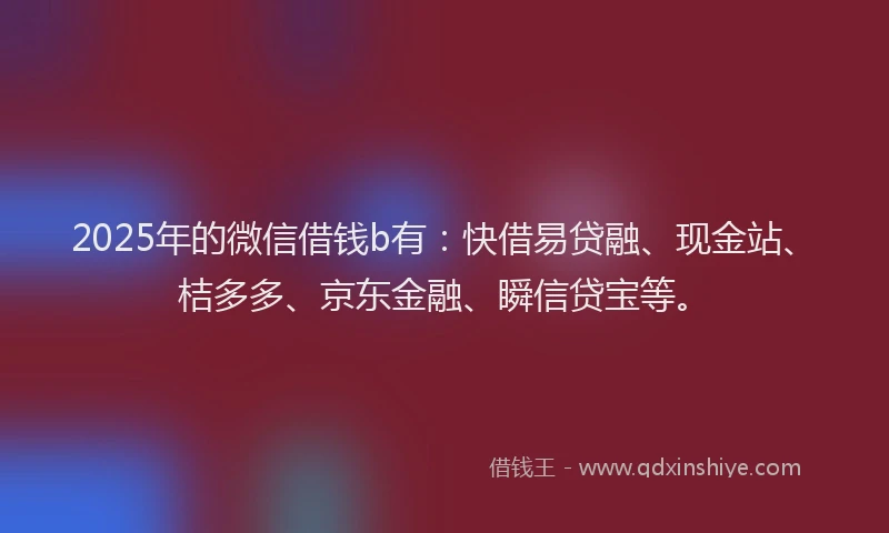 2025年的微信借钱b有：快借易贷融、现金站、桔多多、京东金融、瞬信贷宝等。