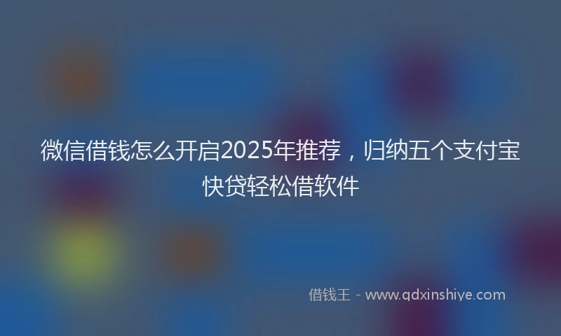 微信借钱怎么开启2025年推荐，归纳五个支付宝快贷轻松借软件