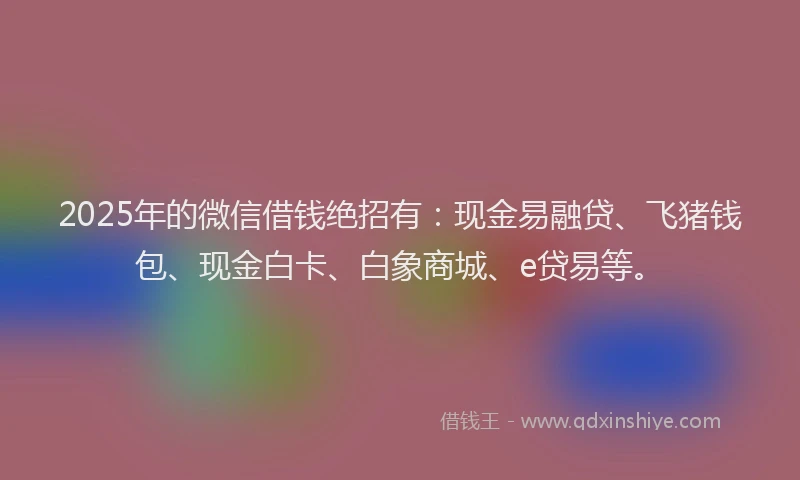 2025年的微信借钱绝招有：现金易融贷、飞猪钱包、现金白卡、白象商城、e贷易等。