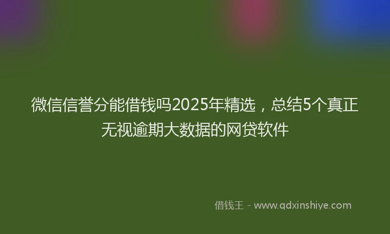 微信信誉分能借钱吗2025年精选，总结5个真正无视逾期大数据的网贷软件