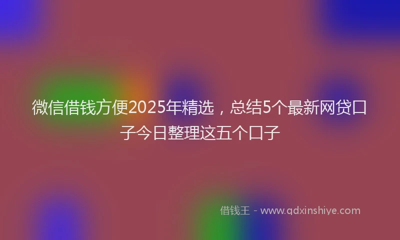 微信借钱方便2025年精选，总结5个最新网贷口子今日整理这五个口子