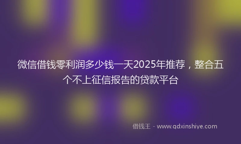 微信借钱零利润多少钱一天2025年推荐，整合五个不上征信报告的贷款平台