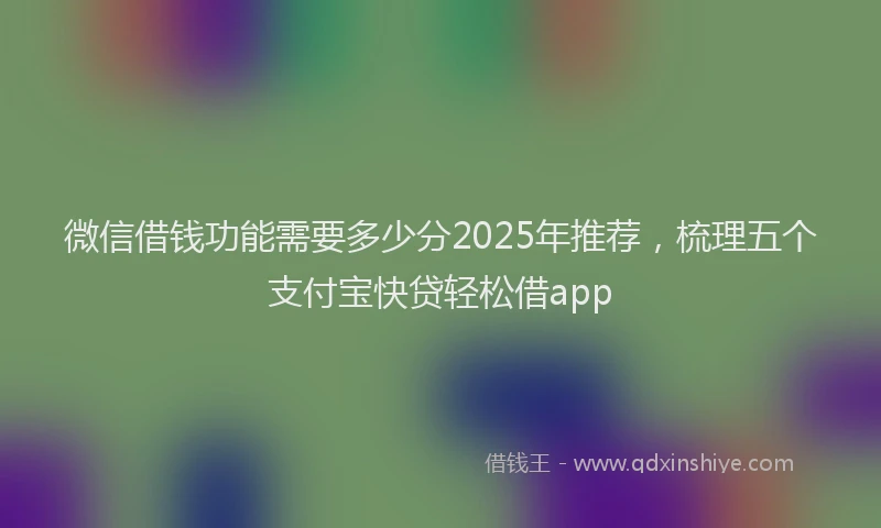 微信借钱功能需要多少分2025年推荐，梳理五个支付宝快贷轻松借app