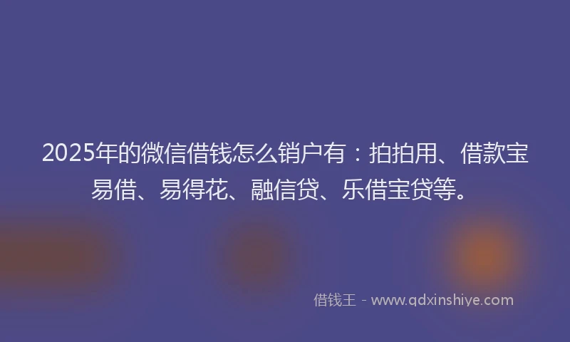 2025年的微信借钱怎么销户有：拍拍用、借款宝易借、易得花、融信贷、乐借宝贷等。