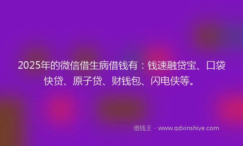 2025年的微信借生病借钱有：钱速融贷宝、口袋快贷、原子贷、财钱包、闪电侠等。
