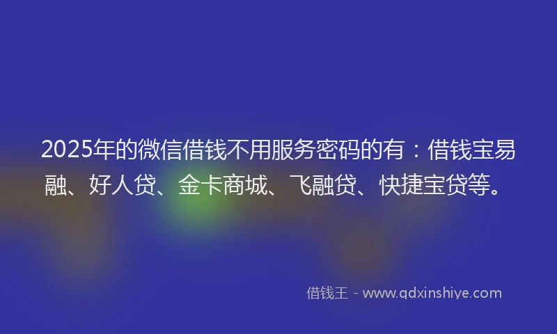 2025年的微信借钱不用服务密码的有：借钱宝易融、好人贷、金卡商城、飞融贷、快捷宝贷等。