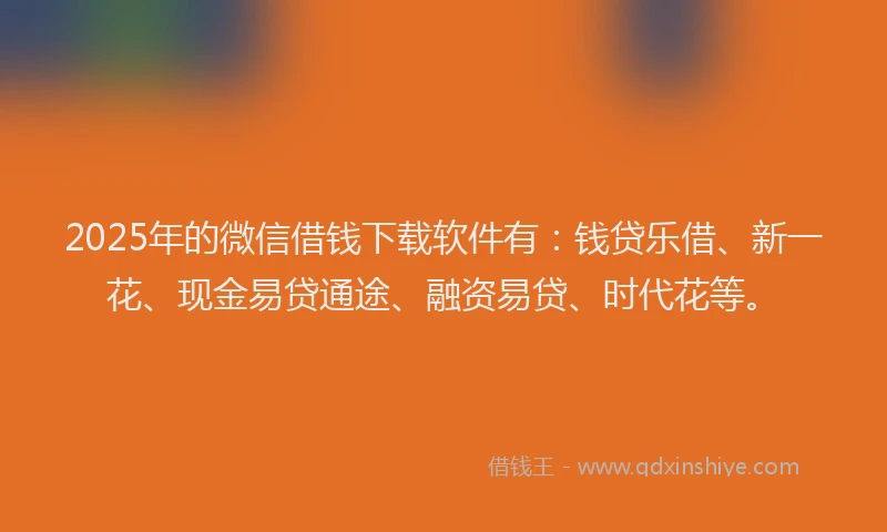 2025年的微信借钱下载软件有：钱贷乐借、新一花、现金易贷通途、融资易贷、时代花等。