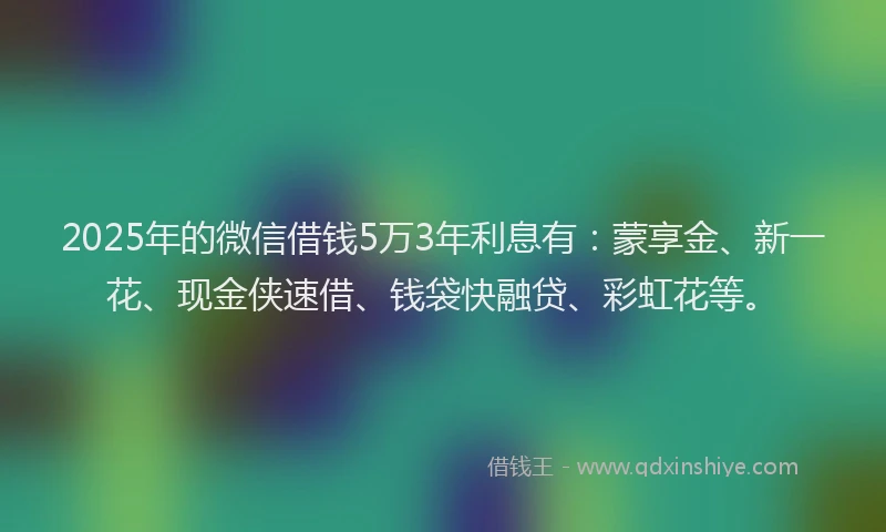 2025年的微信借钱5万3年利息有：蒙享金、新一花、现金侠速借、钱袋快融贷、彩虹花等。