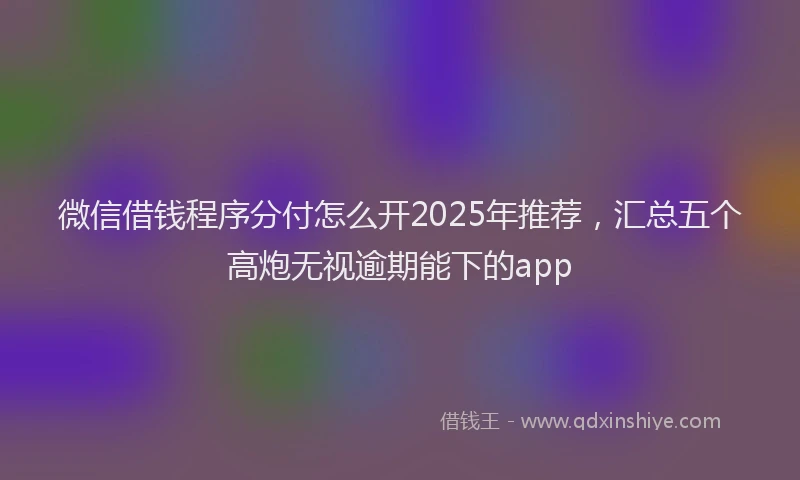 微信借钱程序分付怎么开2025年推荐，汇总五个高炮无视逾期能下的app