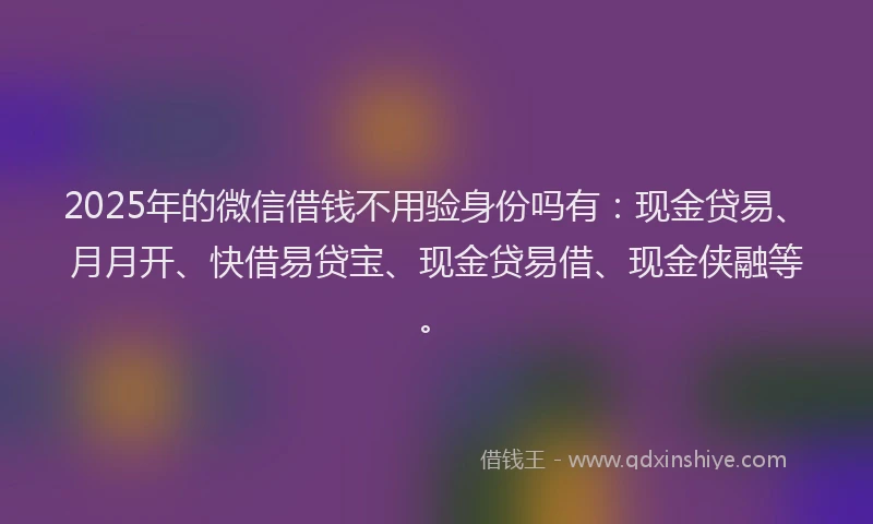 2025年的微信借钱不用验身份吗有：现金贷易、月月开、快借易贷宝、现金贷易借、现金侠融等。