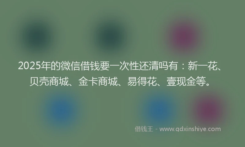 2025年的微信借钱要一次性还清吗有：新一花、贝壳商城、金卡商城、易得花、壹现金等。