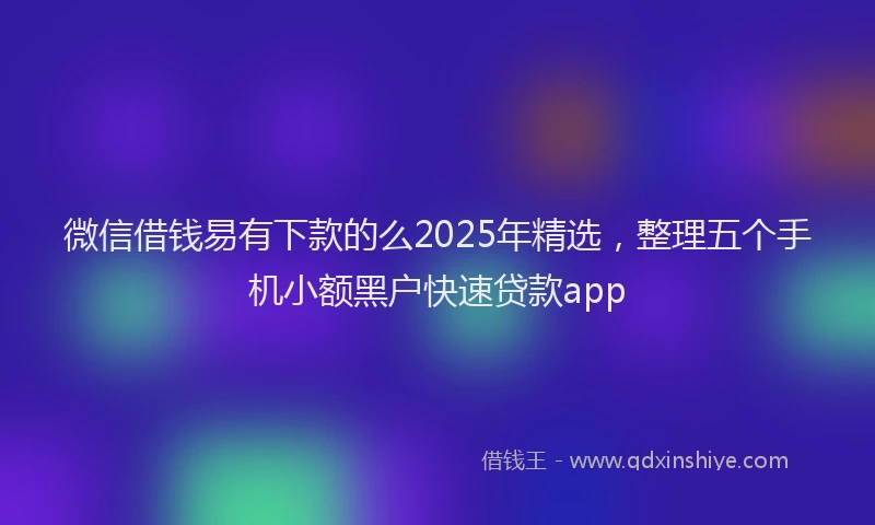 微信借钱易有下款的么2025年精选，整理五个手机小额黑户快速贷款app
