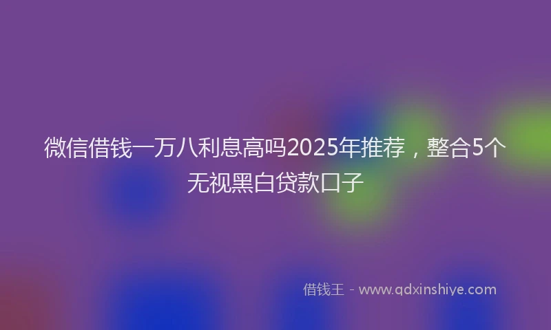 微信借钱一万八利息高吗2025年推荐，整合5个无视黑白贷款口子