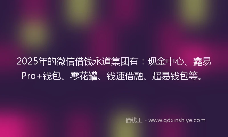 2025年的微信借钱永道集团有：现金中心、鑫易Pro+钱包、零花罐、钱速借融、超易钱包等。