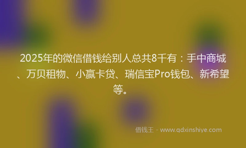 2025年的微信借钱给别人总共8千有：手中商城、万贝租物、小赢卡贷、瑞信宝Pro钱包、新希望等。