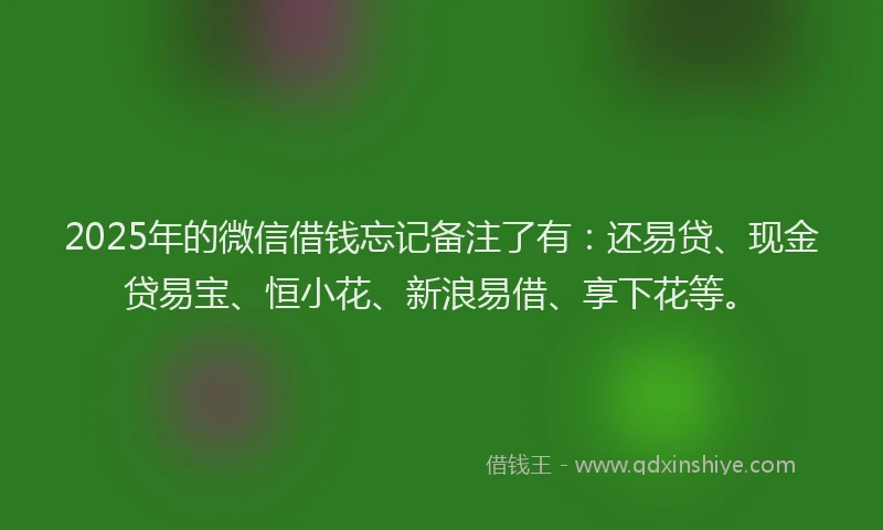 2025年的微信借钱忘记备注了有：还易贷、现金贷易宝、恒小花、新浪易借、享下花等。
