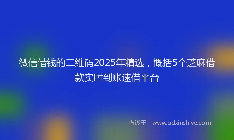 微信借钱的二维码2025年精选，概括5个芝麻借款实时到账速借平台