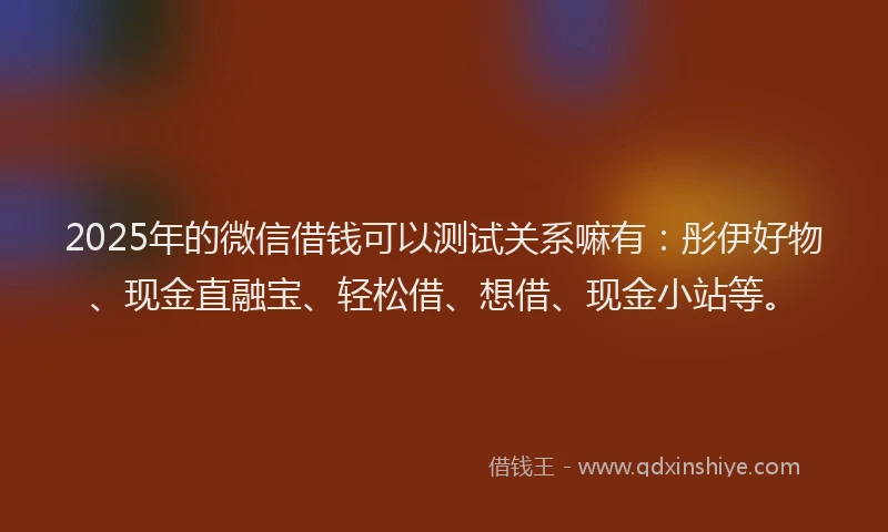 2025年的微信借钱可以测试关系嘛有：彤伊好物、现金直融宝、轻松借、想借、现金小站等。