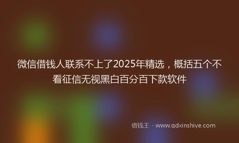 微信借钱人联系不上了2025年精选，概括五个不看征信无视黑白百分百下款软件