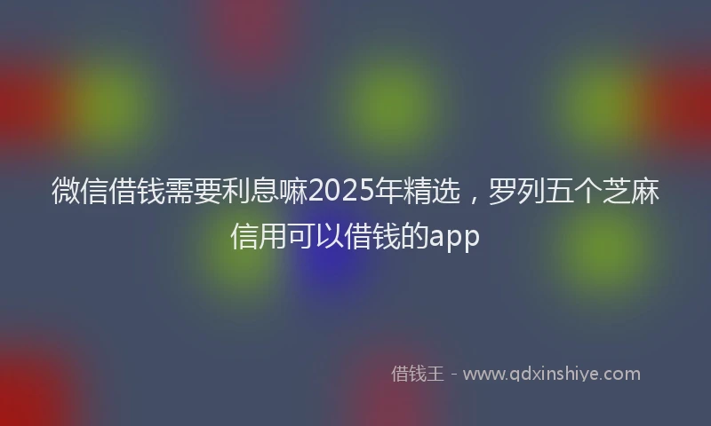 微信借钱需要利息嘛2025年精选，罗列五个芝麻信用可以借钱的app