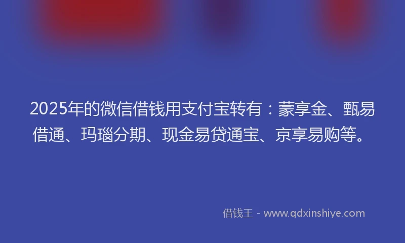 2025年的微信借钱用支付宝转有：蒙享金、甄易借通、玛瑙分期、现金易贷通宝、京享易购等。
