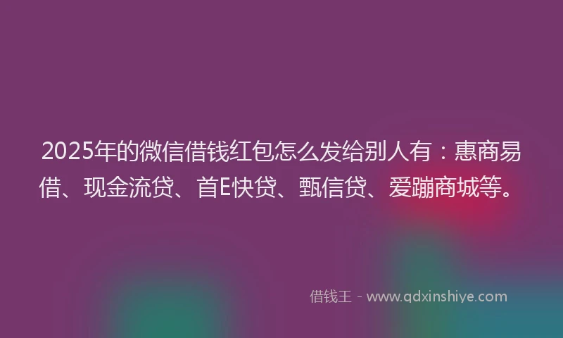 2025年的微信借钱红包怎么发给别人有：惠商易借、现金流贷、首E快贷、甄信贷、爱蹦商城等。
