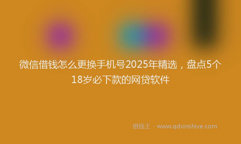 微信借钱怎么更换手机号2025年精选，盘点5个18岁必下款的网贷软件