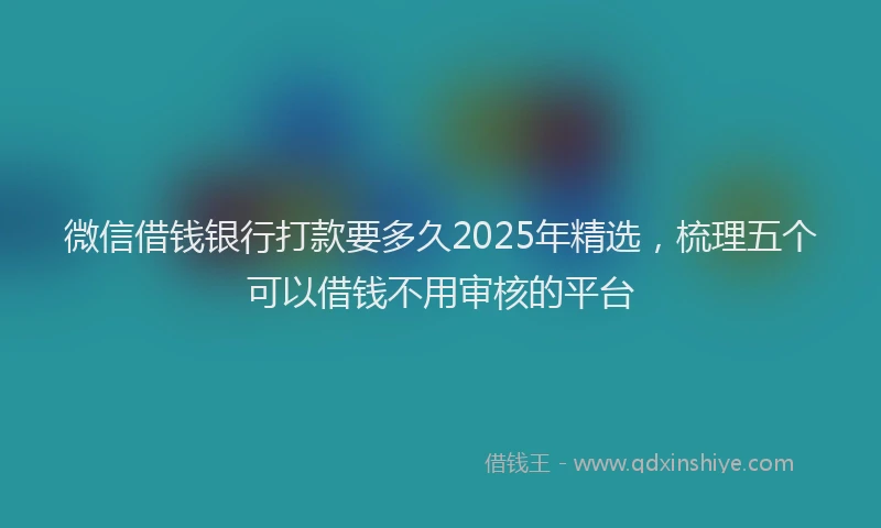 微信借钱银行打款要多久2025年精选，梳理五个可以借钱不用审核的平台