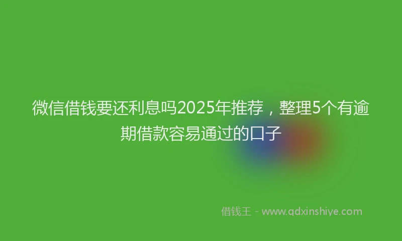 微信借钱要还利息吗2025年推荐，整理5个有逾期借款容易通过的口子