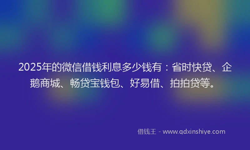 2025年的微信借钱利息多少钱有：省时快贷、企鹅商城、畅贷宝钱包、好易借、拍拍贷等。