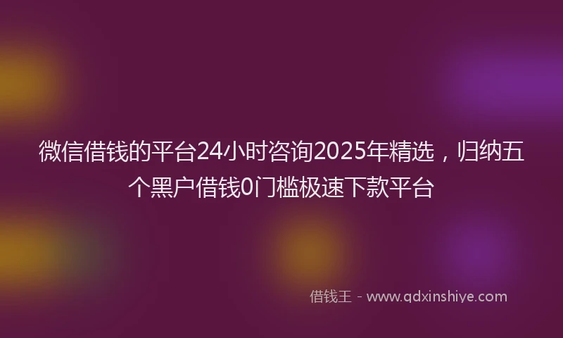 微信借钱的平台24小时咨询2025年精选，归纳五个黑户借钱0门槛极速下款平台