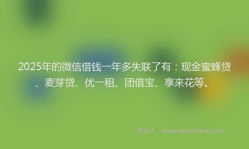 2025年的微信借钱一年多失联了有：现金蜜蜂贷、麦芽贷、优一租、团借宝、享来花等。