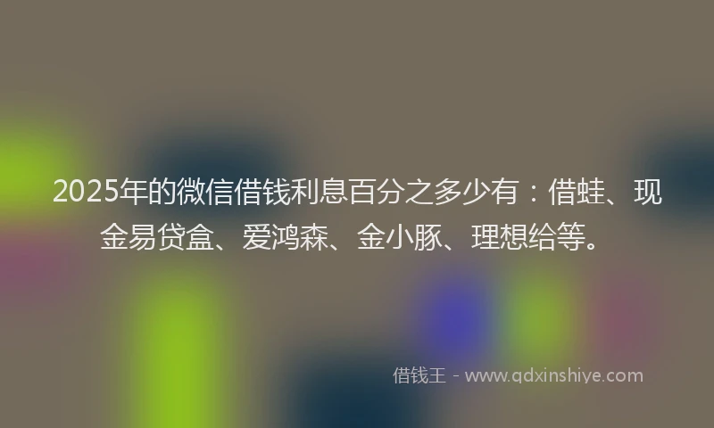 2025年的微信借钱利息百分之多少有：借蛙、现金易贷盒、爱鸿森、金小豚、理想给等。