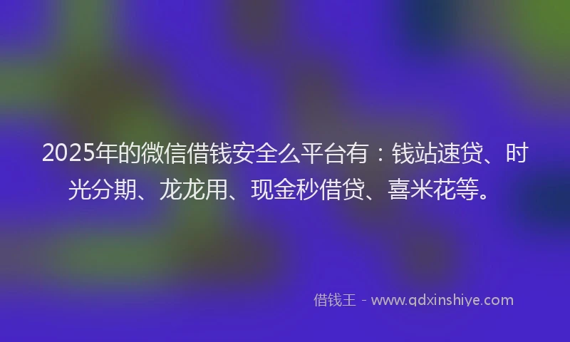 2025年的微信借钱安全么平台有：钱站速贷、时光分期、龙龙用、现金秒借贷、喜米花等。