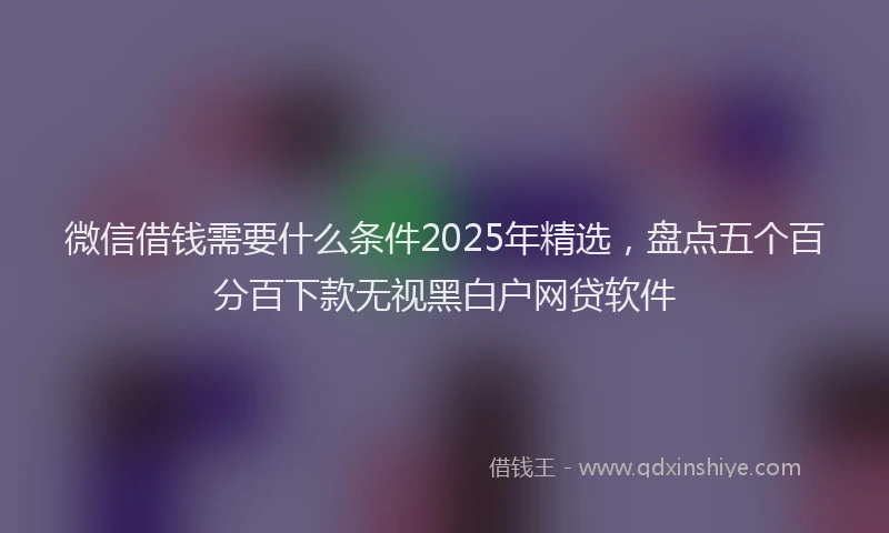 微信借钱需要什么条件2025年精选，盘点五个百分百下款无视黑白户网贷软件