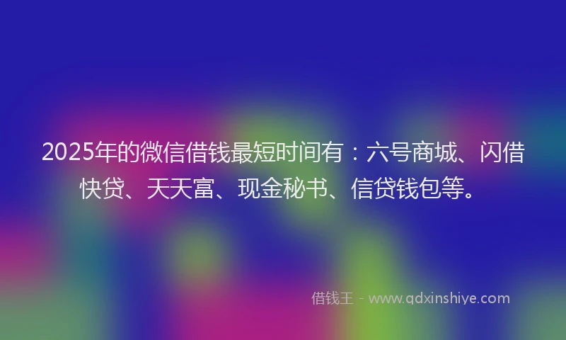 2025年的微信借钱最短时间有：六号商城、闪借快贷、天天富、现金秘书、信贷钱包等。