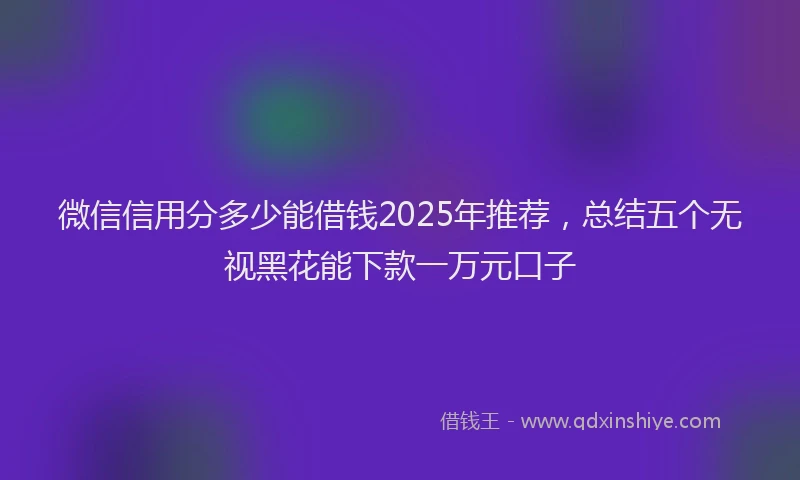 微信信用分多少能借钱2025年推荐，总结五个无视黑花能下款一万元口子