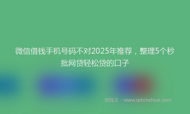 微信借钱手机号码不对2025年推荐，整理5个秒批网贷轻松贷的口子