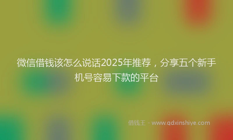 微信借钱该怎么说话2025年推荐，分享五个新手机号容易下款的平台