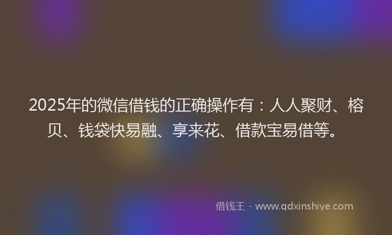 2025年的微信借钱的正确操作有：人人聚财、榕贝、钱袋快易融、享来花、借款宝易借等。