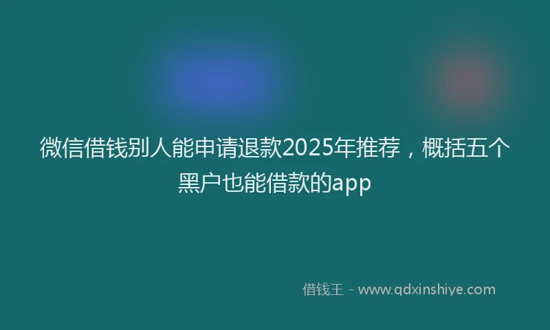微信借钱别人能申请退款2025年推荐，概括五个黑户也能借款的app