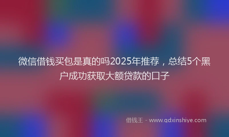 微信借钱买包是真的吗2025年推荐，总结5个黑户成功获取大额贷款的口子