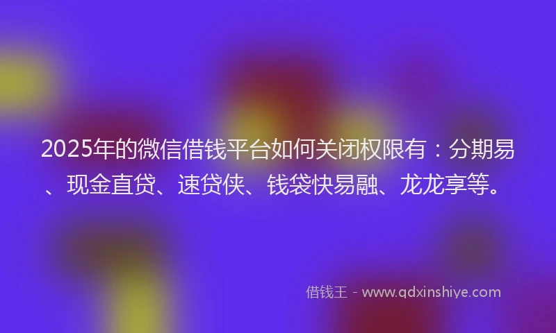 2025年的微信借钱平台如何关闭权限有：分期易、现金直贷、速贷侠、钱袋快易融、龙龙享等。