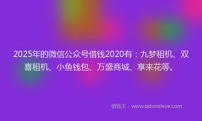 2025年的微信公众号借钱2020有：九梦租机、双喜租机、小鱼钱包、万盛商城、享来花等。