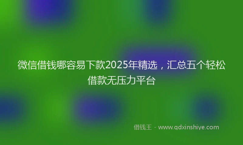 微信借钱哪容易下款2025年精选，汇总五个轻松借款无压力平台