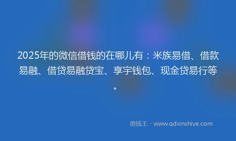 2025年的微信借钱的在哪儿有：米族易借、借款易融、借贷易融贷宝、享宇钱包、现金贷易行等。