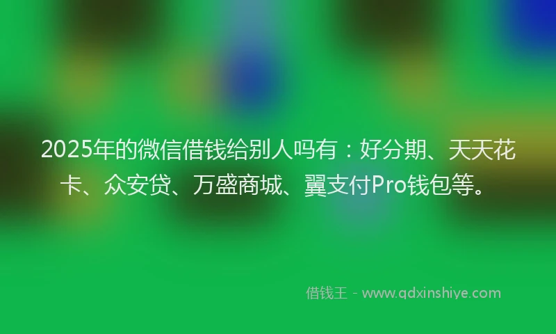2025年的微信借钱给别人吗有：好分期、天天花卡、众安贷、万盛商城、翼支付Pro钱包等。
