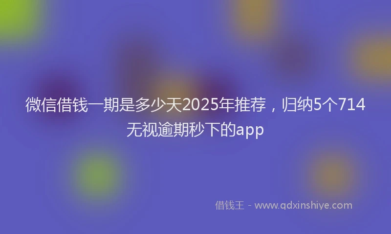 微信借钱一期是多少天2025年推荐，归纳5个714无视逾期秒下的app